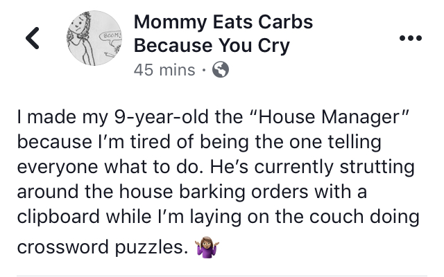 Facebook post: I made my 9-year-old the “House Manager” because I’m tired of being the one telling everyone what to do. He’s currently strutting around the house barking orders with a clipboard while I’m laying on the couch doing crossword puzzles.